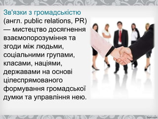 Зв'язки з громадськістю
(англ. public relations, PR)
— мистецтво досягнення
взаємопорозуміння та
згоди між людьми,
соціальними групами,
класами, націями,
державами на основі
цілеспрямованого
формування громадської
думки та управління нею.
 