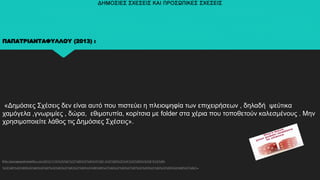 ΔΗΜΟΣΙΕΣ ΣΧΕΣΕΙΣ ΚΑΙ ΠΡΟΣΩΠΙΚΕΣ ΣΧΕΣΕΙΣ
ΠΑΠΑΤΡΙΑΝΤΑΦΥΛΛΟΥ (2013) :
«Δημόσιες Σχέσεις δεν είναι αυτό που πιστεύει η πλειοψηφία των επιχειρήσεων , δηλαδή ψεύτικα
χαμόγελα ,γνωριμίες , δώρα, εθιμοτυπία, κορίτσια με folder στα χέρια που τοποθετούν καλεσμένους . Μην
χρησιμοποιείτε λάθος τις Δημόσιες Σχέσεις».
(http://georgepapatriantafillou.com/2013/11/10/%CE%B1%CF%85%CF%84%CF%8C-%CE%B5%CE%AF%CE%BD%CE%B1%CE%B9-
%CE%BF%CE%B9%CE%B4%CE%B7%CE%BC%CF%8C%CF%83%CE%BE%B5%CF%82%CF%83%CF%87%CE%AD%CF%83%CE%B5%CE%B9%CF%82/) .
 