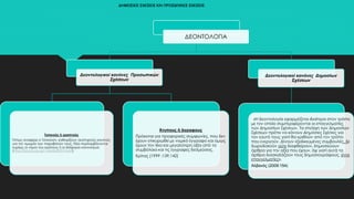 ΔΗΜΟΣΙΕΣ ΣΧΕΣΕΙΣ ΚΑΙ ΠΡΟΣΩΠΙΚΕΣ ΣΧΕΣΕΙΣ
ΔΕΟΝΤΟΛΟΓΙΑ
Δεοντολογικοί κανόνες Προσωπικών
Σχέσεων
Τυπικούς ή γραπτούς
Όπως αναφέρει ο Τσαούση, καθορίζουν αυστηρούς κανόνες
για την τιμωρία των παραβατών τους. Εδώ περιλαμβάνονται
κυρίως οι νόμοι του κράτους ή οι διάφοροι κανονισμοί.
(http://old.phs.uoa.gr/~ahatzis/SGH13.pdf)
Άτυπους ή άγραφους
Πρόκειται για προφορικές συμφωνίες, που δεν
έχουν επικυρωθεί με νομικό έγγραφο και όμως
έχουν την ίδια και μεγαλύτερη αξία από τα
συμβόλαια και τις έγγραφες δεσμεύσεις.
Κρίτας (1999 :139,142)
Δεοντολογικοί κανόνες Δημοσίων
Σχέσεων
«Η δεοντολογία εφαρμόζεται ιδιαίτερα στον τρόπο
με τον οποίο συμπεριφέρονται οι επαγγελματίες
των Δημοσίων Σχέσεων. Τα στελέχη των Δημοσίων
Σχέσεων πρέπει να κάνουν Δημόσιες Σχέσεις για
τον εαυτό τους γιατί θα κριθούν από τον τρόπο
που ενεργούν. Δίνουν εξειδικευμένες συμβουλές, δε
δωροδοκούν ούτε διαφθείρουν, δημοσιεύουν
άρθρα για την αξία που έχουν, όχι γιατί αυτά τα
άρθρα διασκεδάζουν τους δημοσιογράφους, είναι
επαγγελματίες».
Αλβανός (2009:154)
 