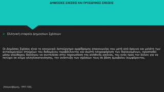 ΔΗΜΟΣΙΕΣ ΣΧΕΣΕΙΣ ΚΑΙ ΠΡΟΣΩΠΙΚΕΣ ΣΧΕΣΕΙΣ
 Ελληνική εταιρεία Δημοσίων Σχέσεων
Οι Δημόσιες Σχέσεις είναι το κοινωνικό λειτούργημα αμφίδρομης επικοινωνίας που μετά από έρευνα και μελέτη των
αντικειμενικών στοιχείων του δεδομένου περιβάλλοντος και σωστή πληροφόρηση των διαλεγομένων, προσπαθεί
μέσω ελεύθερου διαλόγου να συντελέσει στην παρουσίαση της αληθινής εικόνας, του ενός προς τον άλλον για να
πετύχει σε κλίμα αλληλοκατανόησης, την ανάπτυξη των σχέσεων τους σε βάση αμοιβαίου συμφέροντος.
(Μαγκλιβέρας, 1997:100).
 
