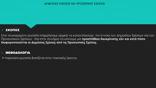  ΣΚΟΠΟΣ
Στην συγκεκριμένη εργασία επιχειρήσαμε αρχικά να κατανοήσουμε την έννοια των Δημοσίων Σχέσεων και των
Προσωπικών Σχέσεων . Και στην συνέχεια να κάνουμε μια προσπάθεια διευκρίνισης εάν και κατά πόσο
διαφοροποιούνται οι Δημόσιες Σχέσεις από τις Προσωπικές Σχέσεις.
 ΜΕΘΟΔΟΛΟΓΙΑ
Η παρούσα εργασία βασίζεται στην ποιοτικής έρευνα.
ΔΗΜΟΣΙΕΣ ΣΧΕΣΕΙΣ ΚΑΙ ΠΡΟΣΩΠΙΚΕΣ ΣΧΕΣΕΙΣ
 
