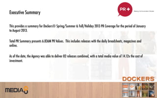 Executive Summary
This provides a summary for Dockers® Spring/Summer & Fall/Holiday 2013 PR Coverage for the period of January
to August 2013.
Total PR Summary presents 6.836M PR Values. This includes releases with the daily broadsheets, magazines and
online.
As of the date, the Agency was able to deliver 82 releases combined, with a total media value of 14.12x the cost of
investment.
 