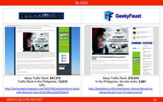 BLOGS!
!
!
!
!
!
!
!
!
!
!
!
!
Alexa Trafﬁc Rank: 847,372 
Trafﬁc Rank in the Philippines: 12,819!
URL:
h"p://techandgio.blogspot.com/2013/06/extraordinary-­‐deals-­‐
with-­‐devants-­‐man-­‐of.html#axzz2XO5NxkU4!
!
Alexa Trafﬁc Rank: 270,910!
In the Philippines, the site ranks: 2,081!
URL:
h"p://geekyfaust.info/news/press-­‐release/devant-­‐tv-­‐
extraordinaire-­‐man-­‐of-­‐steel-­‐promo/!
MONTH 2013 PR REPORT ! ! ! ! ! ! ! ! ! ! ! ! ! !35!
 