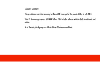 !
!
!
Executive Summary
This provides an executive summary for Devant PR Coverage for the period of May to July 2013.
Total PR Summary presents 4.602M PR Values. This includes releases with the daily broadsheets and
online.
As of the date, the Agency was able to deliver 51 releases combined.
 