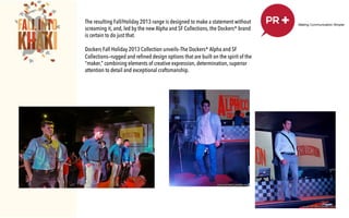 !
Starting the year Big! The launching of the Spring/
Summer 2012 Collection was conceptualized and
executed by PR+. To best showcase the new
collection, the Agency have encapsulated the new
things other than the new collection of the iconic
brand – new seasonal message, the Search for the
Dockers Men of Action, the introduction of Bear
Grylls as the new face of Dockers and the Man of
Action Car Rafﬂe Promo.!
!
The launch was held at the North Court Activity
Center of Power Plant Mall in Rockwell.!
!
!
!
The resulting Fall/Holiday 2013 range is designed to make a statement without
screaming it, and, led by the new Alpha and SF Collections, the Dockers® brand
is certain to do just that.
 
Dockers Fall Holiday 2013 Collection unveils–The Dockers® Alpha and SF
Collections—rugged and refined design options that are built on the spirit of the
“maker,” combining elements of creative expression, determination, superior
attention to detail and exceptional craftsmanship.
 