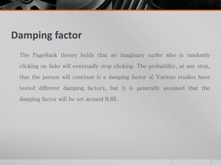 Damping factor
The PageRank theory holds that an imaginary surfer who is randomly
clicking on links will eventually stop clicking. The probability, at any step,
that the person will continue is a damping factor d. Various studies have
tested different damping factors, but it is generally assumed that the
damping factor will be set around 0.85.
 