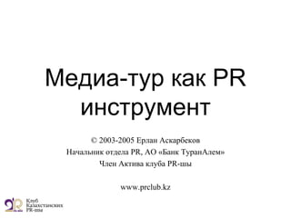 Медиа-тур как PR
инструмент
© 2003-2005 Ерлан Аскарбеков
Начальник отдела PR, АО «Банк ТуранАлем»
Член Актива клуба PR-шы
www.prclub.kz
 