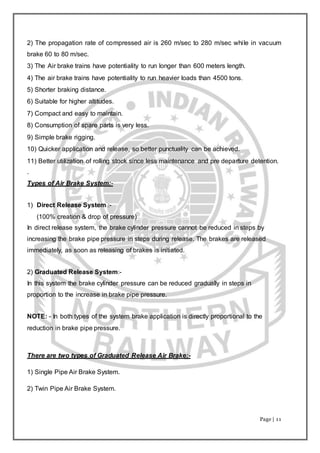 Page | 11
2) The propagation rate of compressed air is 260 m/sec to 280 m/sec while in vacuum
brake 60 to 80 m/sec.
3) The Air brake trains have potentiality to run longer than 600 meters length.
4) The air brake trains have potentiality to run heavier loads than 4500 tons.
5) Shorter braking distance.
6) Suitable for higher altitudes.
7) Compact and easy to maintain.
8) Consumption of spare parts is very less.
9) Simple brake rigging.
10) Quicker application and release, so better punctuality can be achieved.
11) Better utilization of rolling stock since less maintenance and pre departure detention.
.
Types of Air Brake System:-
1) Direct Release System :-
(100% creation & drop of pressure)
In direct release system, the brake cylinder pressure cannot be reduced in steps by
increasing the brake pipe pressure in steps during release. The brakes are released
immediately, as soon as releasing of brakes is initiated.
2) Graduated Release System:-
In this system the brake cylinder pressure can be reduced gradually in steps in
proportion to the increase in brake pipe pressure.
NOTE: - In both types of the system brake application is directly proportional to the
reduction in brake pipe pressure.
There are two types of Graduated Release Air Brake:-
1) Single Pipe Air Brake System.
2) Twin Pipe Air Brake System.
 