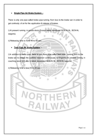 Page | 12
 Single Pipe Air Brake System: -
There is only one pipe called brake pipe running from loco to the brake van in order to
get continuity of air for the application & release of brakes.
i) At present running in goods stock.(Except latest developed BOX-N HL, BCN HL
wagons).
ii) Releasing time is more 45 to 60 sec.
 Twin Pipe Air Brake System :-
i) In addition to brake pipe, there is one more pipe called feed pipe , running loco to the
brake van to charge the auxiliary reservoir continuously to 6 kg/cm2.At present running in
coaching stock and also in latest developed BOX-N HL, BCN HL wagons)
ii) Releasing time is less 15 to 20 sec .
 