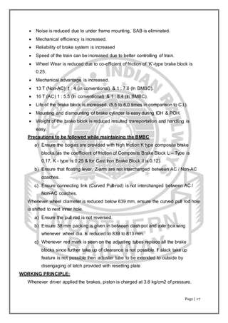 Page | 17
 Noise is reduced due to under frame mounting, SAB is eliminated.
 Mechanical efficiency is increased.
 Reliability of brake system is increased
 Speed of the train can be increased due to better controlling of train.
 Wheel Wear is reduced due to co-efficient of friction of ‘K’-type brake block is
0.25.
 Mechanical advantage is increased.
 13 T (Non-AC) 1 : 4 (in conventional) & 1 : 7.6 (In BMBC).
 16 T (AC) 1 : 5.5 (In conventional) & 1 : 8.4 (In BMBC).
 Life of the brake block is increased. (5.5 to 6.0 times in comparison to C.I.).
 Mounting and dismounting of brake cylinder is easy during IOH & POH.
 Weight of the brake block is reduced resulted transportation and handling is
easy.
Precautions to be followed while maintaining the BMBC
a) Ensure the bogies are provided with high friction K type composite brake
blocks.(as the coefficient of friction of Composite Brake Block L – Type is
0.17, K - type is 0.25 & for Cast Iron Brake Block it is 0.12).
b) Ensure that floating lever, Z-arm are not interchanged between AC / Non-AC
coaches.
c) Ensure connecting link (Curved Pull-rod) is not interchanged between AC /
Non-AC coaches.
Whenever wheel diameter is reduced below 839 mm, ensure the curved pull rod hole
is shifted to next inner hole.
a) Ensure the pull rod is not reversed.
b) Ensure 38 mm packing is given in between dash pot and axle box wing
whenever wheel dia. Is reduced to 839 to 813 mm.
c) Whenever red mark is seen on the adjusting tubes replace all the brake
blocks since further take up of clearance is not possible. If slack take up
feature is not possible then adjuster tube to be extended to outside by
disengaging of latch provided with resetting plate
WORKING PRINCIPLE:
Whenever driver applied the brakes, piston is charged at 3.8 kg/cm2 of pressure.
 