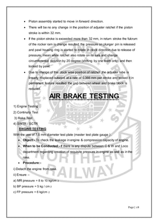 Page | 18
 Piston assembly started to move in forward direction.
 There will be no any change in the position of adjuster ratchet if the piston
stroke is within 32 mm.
 If the piston stroke is exceeded more than 32 mm, in return stroke the fulcrum
of the rocker ram is change resulted the pressure on plunger pin is released
and pawl housing ring is started to rotate in clock direction due to release of
pressure, mean while ratchet also rotate on its axis and change
circumferential position by 20 degree (shifting by one teeth only) and then
locked by pawl.
 Due to change of this clock wise position of ratchet ,the adjuster tube is
linearly displaced outward at a rate of 0.366 mm per stroke and locked it in
permanent feature resulted the gap between wheel and brake block is
reduced.
AIR BRAKE TESTING
1) Engine Testing
2) Continuity Test
3) Rake Test
4) SWTR / SCTR
ENGINE TESTING
With the use of 7.5 mm diameter test plate (master test plate gauge ) .
 Object:- To check the leakage in engine & compression capacity of engine.
 When to be Conducted:- If there is any dispute between C & W and Loco
department regarding creation of requisite pressure in engine as well as in the
rake.
 Procedure:-
i) Detach the engine from rake.
ii) Ensure –
a) MR pressure = 8 to 10 kg/cm 2
b) BP pressure = 5 kg / cm 2
c) FP pressure = 6 kg/cm 2
 