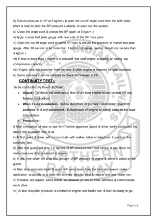 Page | 19
iii) Ensure pressure in BP at 5 kg/cm 2 & open the cut off angle cock from the both sides
(front & rear) to drop the BP pressure suddenly to wash out the system.
iv) Close the angle cock & charge the BP again at 5 kg/cm 2.
v) Apply master test plate gauge with rear side of the BP hose palm.
vi) Open the cut off angle cock of same BP hose & ensure the pressure in master test plate
gauge. After 60 sec not to be more than 1 kg/cm 2 or gauge reading should not be less than
4 kg/cm 2.
vii) If drop is more than 1 kg/cm 2, it indicates that said engine is leaking or having low
compression capacity.
viii) Engine must be detached from the rake & other engine is required for train operation.
ix) Same procedure can be adopted to check the leakage in FP.
CCOONNTTIINNUUIITTYY TTEESSTT::--
To be conducted by Guard & Driver.
 Object:- To check the continuous flow of air from engine to last vehicle (or any
floating obstruction)
 When To Be Conducted:- Before departure of primary / secondary rake from
platforms or if any attachment / Detachment of engine or rolling stock in the road
side station.
 Procedure:-
i) After completion of rake on plat form, before departure guard & driver jointly conducted the
above test to ensure flow of air.
ii) At first guard & driver will communicate with walkie- talkie or telephone to perform the
continuity test.
iii) After that guard will drop 1.0 kg/cm2 of BP pressure from last vehicle & ask driver for
same pressure drop is sensed in engine.
iv) If yes, now driver will drop total amount of BP pressure in engine & same is asked by the
guard.
v) After drop assistant driver & guard will come down from the train and ensure brake
application especially in at least two or three vehicles near to engine and rear brake van.
vi) If brakes are applied same should be released (in two or three vehicles) & communicate
each other.
vii) At last requisite pressure is created in engine and brake van & train is ready to go.
 