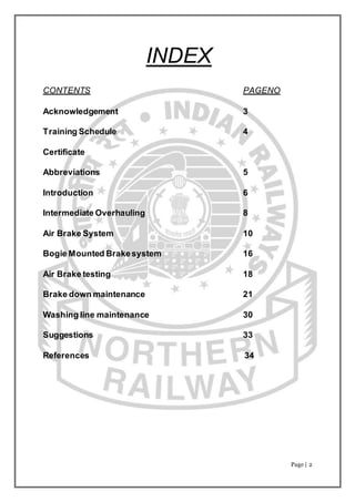 Page | 2
INDEX
CONTENTS PAGENO
Acknowledgement 3
Training Schedule 4
Certificate
Abbreviations 5
Introduction 6
Intermediate Overhauling 8
Air Brake System 10
Bogie Mounted Brakesystem 16
Air Brake testing 18
Brake down maintenance 21
Washing line maintenance 30
Suggestions 33
References 34
 