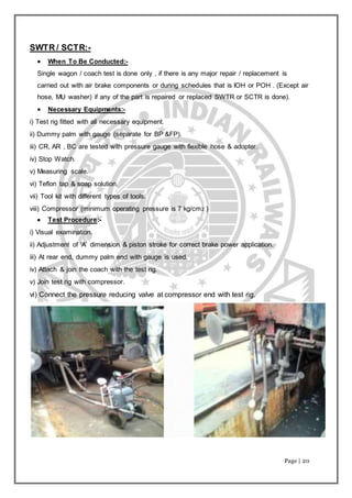 Page | 20
SWTR / SCTR:-
 When To Be Conducted:-
Single wagon / coach test is done only , if there is any major repair / replacement is
carried out with air brake components or during schedules that is IOH or POH . (Except air
hose, MU washer) if any of the part is repaired or replaced SWTR or SCTR is done).
 Necessary Equipments:-
i) Test rig fitted with all necessary equipment.
ii) Dummy palm with gauge (separate for BP &FP).
iii) CR, AR , BC are tested with pressure gauge with flexible hose & adopter.
iv) Stop Watch.
v) Measuring scale.
vi) Teflon tap & soap solution.
vii) Tool kit with different types of tools.
viii) Compressor (minimum operating pressure is 7 kg/cm2 )
 Test Procedure:-
i) Visual examination.
ii) Adjustment of ‘A’ dimension & piston stroke for correct brake power application.
iii) At rear end, dummy palm end with gauge is used.
iv) Attach & join the coach with the test rig.
v) Join test rig with compressor.
vi) Connect the pressure reducing valve at compressor end with test rig.
 