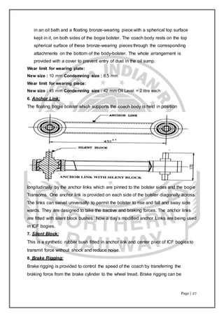 Page | 27
in an oil bath and a floating bronze-wearing piece with a spherical top surface
kept in it, on both sides of the bogie bolster. The coach body rests on the top
spherical surface of these bronze-wearing pieces through the corresponding
attachments on the bottom of the body-bolster. The whole arrangement is
provided with a cover to prevent entry of dust in the oil sump.
Wear limit for wearing plate:
New size : 10 mm Condemning size : 8.5 mm
Wear limit for wearing piece:
New size : 45 mm Condemning size : 42 mm Oil Level = 2 litre each
6. Anchor Link:
The floating bogie bolster which supports the coach body is held in position
longitudinally by the anchor links which are pinned to the bolster sides and the bogie
Transoms. One anchor link is provided on each side of the bolster diagonally across.
The links can swivel universally to permit the bolster to rise and fall and sway side
wards. They are designed to take the tractive and braking forces. The anchor links
are fitted with silent block bushes. Now a day’s modified anchor Links are being used
in ICF bogies.
7. Silent Block:
This is a synthetic rubber bush fitted in anchor link and center pivot of ICF bogies to
transmit force without shock and reduce noise.
8. Brake Rigging:
Brake rigging is provided to control the speed of the coach by transferring the
braking force from the brake cylinder to the wheel tread. Brake rigging can be
 