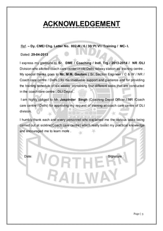 Page | 3
ACKNOWLEDGEMENT
Ref. – Dy. CME/ Chg. Letter No. 802-M / 6 / 30/ Pt VI / Training / MC- I.
Dated: 29-04-2013
I express my gratitude to Sr. DME / Coaching / Indl. Trg./ 2013-2014 / NR /DLI
Division who allotted coach care center in old Delhi railway station as training centre .
My special thanks goes to Mr. M.M. Gautam ( Sr. Section Engineer / C & W / NR /
Coach care centre / Delhi ) for his invaluable support and guidance and for providing
the training schedule of six weeks containing four different tasks that are conducted
in the coach care centre , DLI Depot .
I am highly obliged to Mr. Jaspinder Singh (Coaching Depot Officer / NR /Coach
care centre / Delhi) for approving my request of training at coach care centre of DLI
division.
I humbly thank each and every personnel who explained me the various tasks being
carried out at sickline(Coach care centre) which really boost my practical knowledge
and encouraged me to learn more .
Date: Signature :
 