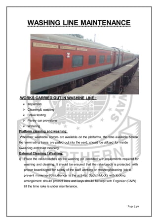 Page | 30
WASHING LINE MAINTENANCE
.WORKS CARRIED OUT IN WASHINE LINE :
 Inspection
 Cleaning& washing
 Brake testing
 Pantry car provisions
 Watering
Platform cleaning and washing:
Wherever washable aprons are available on the platforms, the time available before
the terminating trains are pulled out into the yard, should be utilized for inside
sweeping and toilet cleaning.
External Cleaning / Washing:
i) Place the rake/coaches on the washing pit provided with equipments required for
washing and cleaning. It should be ensured that the rake/coach is protected with
proper board/signal for safety of the staff working on washing/cleaning job to
prevent movement/disturbance in the activity. Scotch blocks with locking
arrangement should protect lines and keys should be kept with Engineer (C&W)
till the time rake is under maintenance.
 