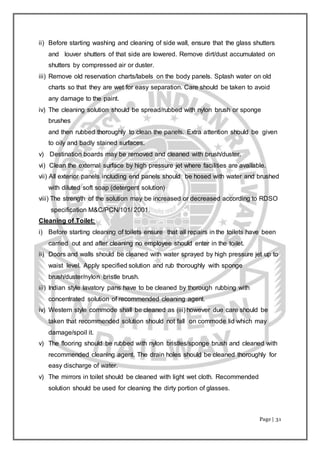 Page | 31
ii) Before starting washing and cleaning of side wall, ensure that the glass shutters
and louver shutters of that side are lowered. Remove dirt/dust accumulated on
shutters by compressed air or duster.
iii) Remove old reservation charts/labels on the body panels. Splash water on old
charts so that they are wet for easy separation. Care should be taken to avoid
any damage to the paint.
iv) The cleaning solution should be spread/rubbed with nylon brush or sponge
brushes
and then rubbed thoroughly to clean the panels. Extra attention should be given
to oily and badly stained surfaces.
v) Destination boards may be removed and cleaned with brush/duster.
vi) Clean the external surface by high pressure jet where facilities are available.
vii) All exterior panels including end panels should be hosed with water and brushed
with diluted soft soap (detergent solution)
viii) The strength of the solution may be increased or decreased according to RDSO
specification M&C/PCN/101/ 2001.
Cleaning of Toilet:
i) Before starting cleaning of toilets ensure that all repairs in the toilets have been
carried out and after cleaning no employee should enter in the toilet.
ii) Doors and walls should be cleaned with water sprayed by high pressure jet up to
waist level. Apply specified solution and rub thoroughly with sponge
brush/duster/nylon bristle brush.
iii) Indian style lavatory pans have to be cleaned by thorough rubbing with
concentrated solution of recommended cleaning agent.
iv) Western style commode shall be cleaned as (iii) however due care should be
taken that recommended solution should not fall on commode lid which may
damage/spoil it.
v) The flooring should be rubbed with nylon bristles/sponge brush and cleaned with
recommended cleaning agent. The drain holes should be cleaned thoroughly for
easy discharge of water.
v) The mirrors in toilet should be cleaned with light wet cloth. Recommended
solution should be used for cleaning the dirty portion of glasses.
 