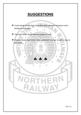 Page | 33
SUGGESTIONS
 Coach should be lifted from both sides during separation of bogie to avoid
damage to centre pivot.
 The brake blocks should placed on bogies as a set.
 Workers should wear helmet which will prevent any type of serious injury to
their heads.
  
 