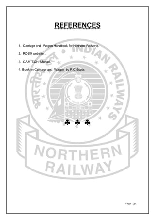 Page | 34
REFERENCES
1. Carriage and Wagon Handbook for Northern Railways.
2. RDSO website .
3. CAMTECH Manual.
4. Book on Carriage and Wagon by P.C.Gupta.
  
 
