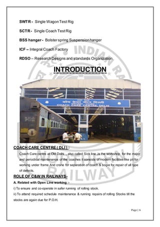 Page | 6
SWTR - Single WagonTest Rig
SCTR- Single Coach TestRig
BSS hanger- Bolsterspring Suspensionhanger
ICF – Integral Coach Factory
RDSO – ResearchDesigns and standards Organization
INTRODUCTION
COACH CARE CENTRE ( DLI ) :
Coach Care centre at Old Delhi , also called Sick line ,is the workshop for the major
and periodical maintenance of the coaches it consists of modern facilities like pit for
working under frame And crane for separation of coach & bogie for repair of all type
of defects.
ROLE OF C&W IN RAILWAYS-
A. Related with Open Line working :-
i) To ensure and co-operate in safer running of rolling stock.
ii) To attend required schedule maintenance & running repairs of rolling Stocks till the
stocks are again due for P.O.H.
 