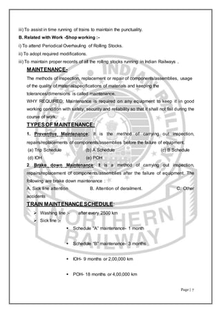 Page | 7
iii) To assist in time running of trains to maintain the punctuality.
B. Related with Work -Shop working :-
i) To attend Periodical Overhauling of Rolling Stocks.
ii) To adopt required modifications.
iii) To maintain proper records of all the rolling stocks running in Indian Railways .
MAINTENANCE-
The methods of inspection, replacement or repair of components/assemblies, usage
of the quality of material/specifications of materials and keeping the
tolerances/dimensions is called maintenance.
WHY REQUIRED: Maintenance is required on any equipment to keep it in good
working condition with safety, security and reliability so that it shall not fail during the
course of work.
TYPESOF MAINTENANCE:
1. Preventive Maintenance: It is the method of carrying out inspection,
repairs/replacements of components/assemblies before the failure of equipment.
(a) Trip Schedule (b) A Schedule (c) B Schedule
(d) IOH (e) POH
2. Brake down Maintenance: It is a method of carrying out inspection,
repairs/replacement of components/assemblies after the failure of equipment. The
following are brake down maintenance :
A. Sick line attention B. Attention of derailment. C. Other
accidents
TRAIN MAINTENANCE SCHEDULE:
 Washing line :- after every 2500 km
 Sick line :-
 Schedule “A” maintenance- 1 month
 Schedule “B” maintenance- 3 months
 IOH- 9 months or 2,00,000 km
 POH- 18 months or 4,00,000 km
 