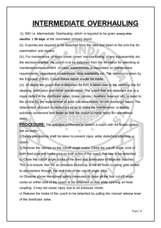 Page | 8
INTERMEDIATE OVERHAULING
(i). IOH i.e. Intermediate Overhauling which is required to be given every nine
months ± 30 days at the nominated primary depot.
(ii). Coaches are required to be detached from the rake and taken to the sick line for
examination and repairs.
(iii). For maintenance of major break–down/ mal-functioning of any subassembly etc.
the decision whether the coach is to be detached from the formation for attending to
maintenance/replacement of major subassembly is dependent on maintenance
requirements, operational convenience, time availability etc. The decision is taken by
the Engineer (C&W). Coach failure report should be made.
(iv). At depot, the coach that is detached for IOH is taken over to the washing line for
cleaning, lubrication and minor maintenance. The coach that are detached due to a
major defect in the distributor valve, brake cylinder, Auxiliary reservoir etc, is taken to
the pit line for the replacement of such sub-assemblies, on unit exchange basis. The
detachment of coach is carried out so as to make the maintenance or testing
activities convenient and faster so that the coach is made ready for use without
delay.
PROCEDURE: The activities performed to detach a coach with Air Brake system
are as under-
i) Safety precautions shall be taken to prevent injury while detaching/attaching a
coach.
ii) Remove the clamps on the cut-off angle cocks. Close the cut-off angle cock of
both feed pipe and brake pipe on both sides of the coach that has to be detached.
iii) Close the cut-off angle cocks of the feed and brake pipe of adjacent coaches.
This is to ensure that the air pressure locked up in the air hose coupling gets vented
to atmosphere through the vent hole of the cut-off angle cock.
iv) Observe above mentioned safety measures to close all the four cut-off angle
cocks on either side of the coach to be detached so that while opening air hose
coupling, it may not cause injury due to air pressure inside.
v) Release the brake of the coach to be detached by pulling the manual release lever
of the distributor valve.
 