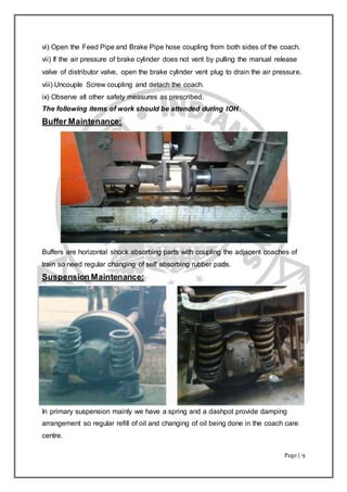Page | 9
vi) Open the Feed Pipe and Brake Pipe hose coupling from both sides of the coach.
vii) If the air pressure of brake cylinder does not vent by pulling the manual release
valve of distributor valve, open the brake cylinder vent plug to drain the air pressure.
viii) Uncouple Screw coupling and detach the coach.
ix) Observe all other safety measures as prescribed.
The following items of work should be attended during IOH.
Buffer Maintenance:
Buffers are horizontal shock absorbing parts with coupling the adjacent coaches of
train so need regular changing of self absorbing rubber pads.
Suspension Maintenance:
In primary suspension mainly we have a spring and a dashpot provide damping
arrangement so regular refill of oil and changing of oil being done in the coach care
centre.
 