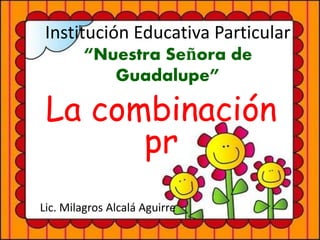 Institución Educativa Particular 
“Nuestra Señora de 
Guadalupe” 
La combinación 
pr 
Lic. Milagros Alcalá Aguirre 
 