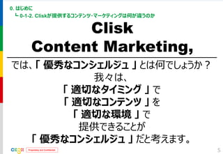 Proprietary and Confidential 
0. はじめに 
┗ 0-1-2. Cliskが提供するコンテンツ・マーケティングは何が違うのか 
5 
Clisk 
Content Marketing, 
では、「 優秀なコンシェルジュ 」 とは何でしょうか？ 
我々は、 
「 適切なタイミング 」 で 
「 適切なコンテンツ 」 を 
「 適切な環境 」 で 
提供できることが 
「 優秀なコンシェルジュ 」 だと考えます。  