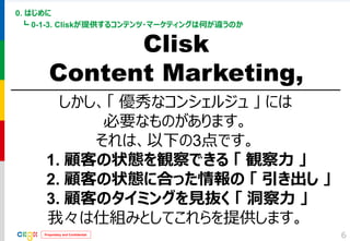 Proprietary and Confidential 
0. はじめに 
┗ 0-1-3. Cliskが提供するコンテンツ・マーケティングは何が違うのか 
6 
Clisk 
Content Marketing, 
しかし、「 優秀なコンシェルジュ 」 には 
必要なものがあります。 
それは、以下の3点です。 
1. 顧客の状態を観察できる 「 観察力 」 
2. 顧客の状態に合った情報の 「 引き出し 」 
3. 顧客のタイミングを見抜く 「 洞察力 」 
我々は仕組みとしてこれらを提供します。  