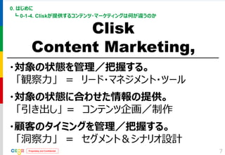 Proprietary and Confidential 
0. はじめに 
┗ 0-1-4. Cliskが提供するコンテンツ・マーケティングは何が違うのか 
7 
Clisk 
Content Marketing, 
・対象の状態を管理／把握する。 
「観察力」 ＝ リード・マネジメント・ツール 
・対象の状態に合わせた情報の提供。 
「引き出し」 ＝ コンテンツ企画／制作 
・顧客のタイミングを管理／把握する。 
「洞察力」 ＝ セグメント＆シナリオ設計  