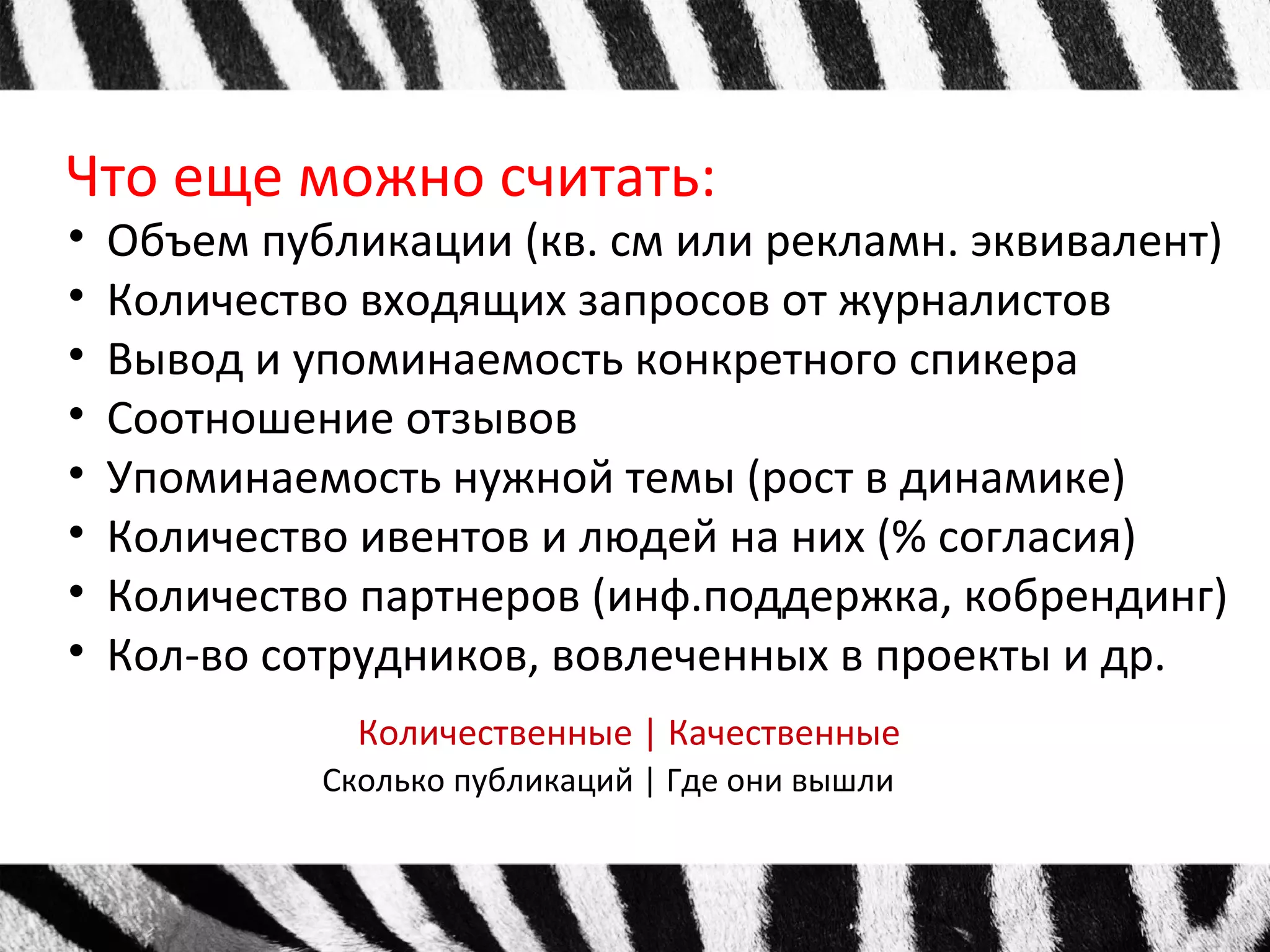 Что еще можно считать: 
• Объем публикации (кв. см или рекламн. эквивалент) 
• Количество входящих запросов от журналистов 
• Вывод и упоминаемость конкретного спикера 
• Соотношение отзывов 
• Упоминаемость нужной темы (рост в динамике) 
• Количество ивентов и людей на них (% согласия) 
• Количество партнеров (инф.поддержка, кобрендинг) 
• Кол-во сотрудников, вовлеченных в проекты и др. 
Количественные | Качественные 
Сколько публикаций | Где они вышли 
 