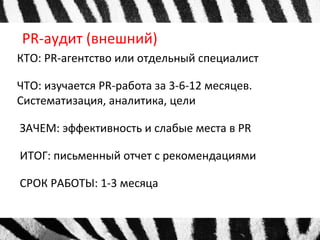 PR-аудит (внешний) 
КТО: PR-агентство или отдельный специалист 
ЧТО: изучается PR-работа за 3-6-12 месяцев. 
Систематизация, аналитика, цели 
ЗАЧЕМ: эффективность и слабые места в PR 
ИТОГ: письменный отчет с рекомендациями 
СРОК РАБОТЫ: 1-3 месяца 
 