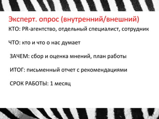 Эксперт. опрос (внутренний/внешний) 
КТО: PR-агентство, отдельный специалист, сотрудник 
ЧТО: кто и что о нас думает 
ЗАЧЕМ: сбор и оценка мнений, план работы 
ИТОГ: письменный отчет с рекомендациями 
СРОК РАБОТЫ: 1 месяц 
 
