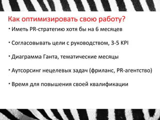 Как оптимизировать свою работу? 
● Иметь PR-стратегию хотя бы на 6 месяцев 
● Согласовывать цели с руководством, 3-5 KPI 
● Диаграмма Ганта, тематические месяцы 
● Аутсорсинг нецелевых задач (фриланс, PR-агентство) 
● Время для повышения своей квалификации 
 