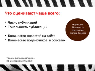 Что оценивают чаще всего: 
• Число публикаций 
• Тональность публикаций 
• Количество новостей на сайте 
• Количество подписчиков в соцсетях 
Так мне сказал начальник... 
Но у всех разные условия! 
Норма для 
PR-агентств, 
гос.сектора, 
малого бизнеса 
 
