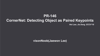 PR-146
CornerNet: Detecting Object as Paired Keypoints
Hei Law, Jia Deng. ECCV’18
visonNoob(Jaewon Lee)
 