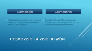 COSMOVISIÓ: LA VISIÓ DEL MÓN
Cosmologia
 Proporciona coneixements sobre el
cel actual que complementa els
estudis cosmogònics.
Cosmogonia
 L’estudi antic de l’Univers des de
tots els punts de vista que explica la
formació de l’home i l’Univers.
 