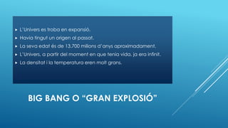 BIG BANG O “GRAN EXPLOSIÓ”
 L’Univers es troba en expansió.
 Havia tingut un origen al passat.
 La seva edat és de 13.700 milions d’anys aproximadament.
 L’Univers, a partir del moment en que tenia vida, ja era infinit.
 La densitat i la temperatura eren molt grans.
 
