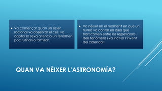 QUAN VA NÈIXER L’ASTRONOMÍA?
 Va començar quan un ésser
racional va observar el cel i va
captar la seva atenció un fenòmen
poc rutinari o familiar.
 Va néixer en el moment en que un
humà va contar els dies que
transcorrien entre les repeticions
dels fenòmens i va incitar l’invent
del calendari.
 
