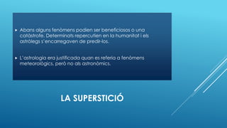 LA SUPERSTICIÓ
 Abans alguns fenòmens podien ser beneficiosos o una
catàstrofe. Determinats repercutien en la humanitat i els
astròlegs s’encarregaven de predir-los.
 L’astrologia era justificada quan es referia a fenòmens
meteorològics, però no als astronòmics.
 