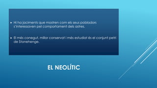 EL NEOLÍTIC
 Hi ha jaciments que mostren com els seus pobladors
s’interessaven pel comportament dels astres.
 El més conegut, millor conservat i més estudiat és el conjunt petri
de Stonehenge.
 