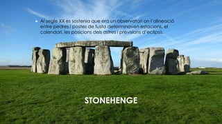 STONEHENGE
 Al segle XX es sostenia que era un observatori on l’alineació
entre pedres i postes de fusta determinaven estacions, el
calendari, les posicions dels astres i previsions d’eclipsis.
 