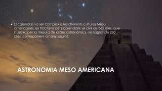 ASTRONOMIA MESO AMERICANA
 El calendari va ser complex a les diferents cultures Meso
americanes, es tractava de 2 calendaris: el civil de 365 dies, que
s’usava per la mesura de cicles astronòmics, i el sagrat de 260
dies, corresponent a l’any sagrat.
 