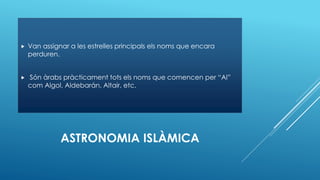 ASTRONOMIA ISLÀMICA
 Van assignar a les estrelles principals els noms que encara
perduren.
 Són àrabs pràcticament tots els noms que comencen per “Al”
com Algol, Aldebarán, Altair, etc.
 
