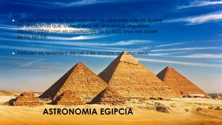 ASTRONOMIA EGIPCIA
 Les tres piràmides de Giza estan tan bé alineades cap als quatre
punts cardinals que, a dia d’avui, els arqueòlegs segueixen
discutint sobre com els constructors de fa 4500 anys van poder
fer-ho tan bé.
 Atribuïen els fenòmens del cel a les accions dels seus déus.
 