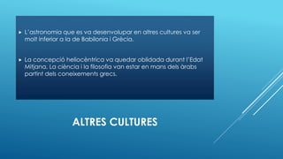 ALTRES CULTURES
 L’astronomia que es va desenvolupar en altres cultures va ser
molt inferior a la de Babilonia i Grècia.
 La concepció heliocèntrica va quedar oblidada durant l’Edat
Mitjana. La ciència i la filosofia van estar en mans dels àrabs
partint dels coneixements grecs.
 