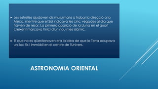 ASTRONOMIA ORIENTAL
 Les estrelles ajudaven als musulmans a trobar la direcció a la
Meca, mentre que el Sol indicava les cinc vegades al dia que
havien de resar. La primera aparició de la Lluna en el quart
creixent marcava l'inici d'un nou mes islàmic.
 El que no es qüestionaven era la idea de que la Terra ocupava
un lloc fix i immòbil en el centre de l'Univers.
 