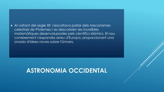ASTRONOMIA OCCIDENTAL
 Al voltant del segle XII s'escoltava parlar dels mecanismes
celestials de Ptolemeu i es descobrien les increïbles
matemàtiques desenvolupades pels científics islàmics. El nou
coneixement s'expandia arreu d'Europa, proporcionant una
onada d'idees noves sobre l'Univers.
 